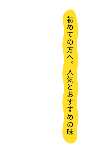 初めての方へ。人気とおすすめの味 迷ったら、まずはこの一杯。